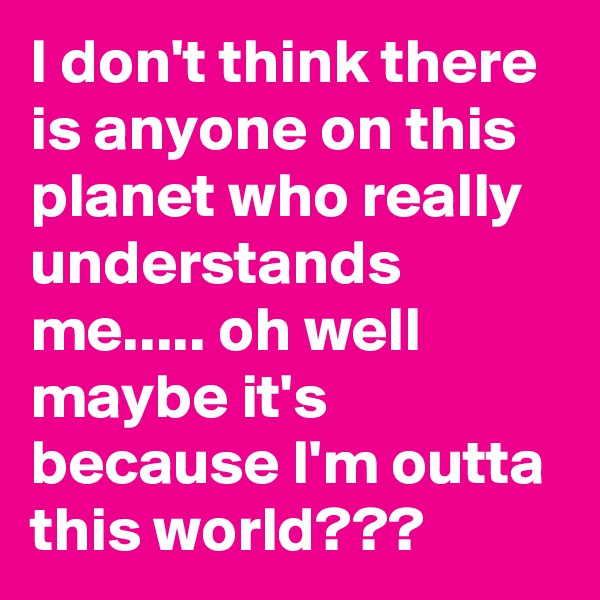 I don't think there is anyone on this planet who really understands me..... oh well maybe it's because I'm outta this world???