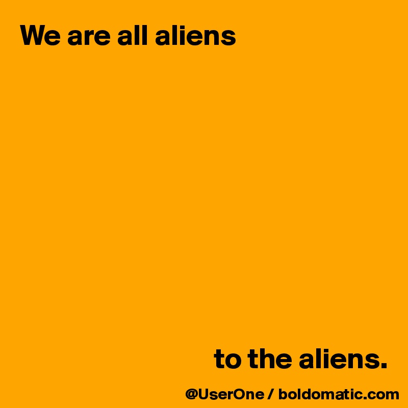 We are all aliens










                                 to the aliens.