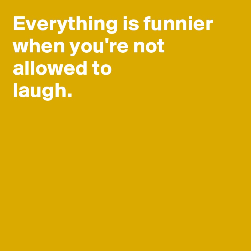 Everything is funnier when you're not allowed to 
laugh.





