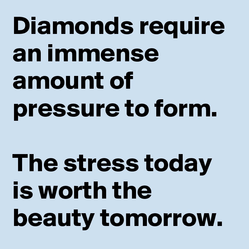 Diamonds require an immense amount of pressure to form. 

The stress today is worth the beauty tomorrow. 