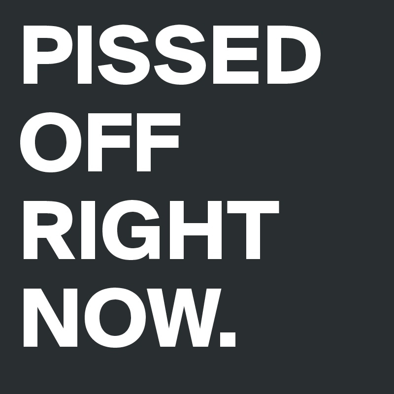 PISSED OFF RIGHT NOW. 