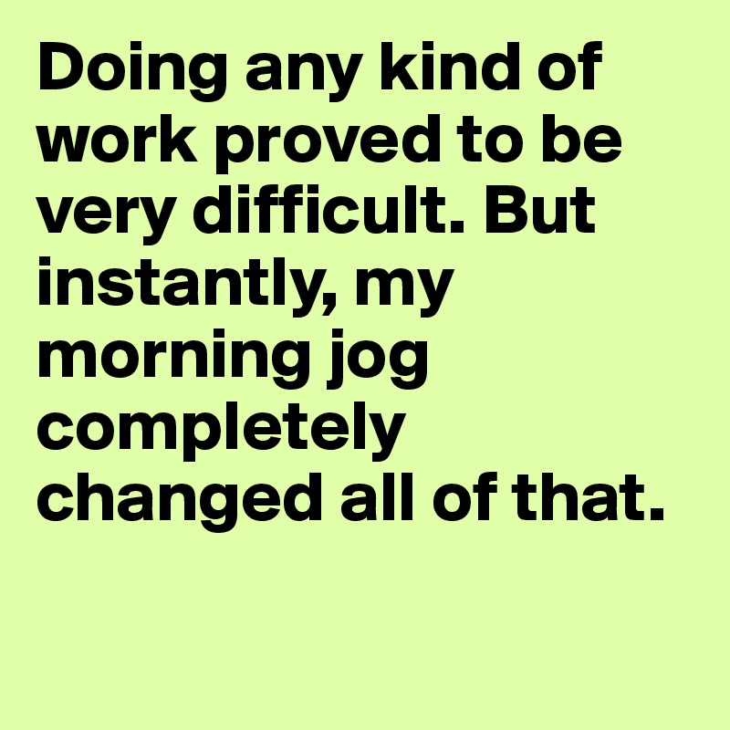 Doing any kind of work proved to be very difficult. But instantly, my morning jog completely changed all of that.

