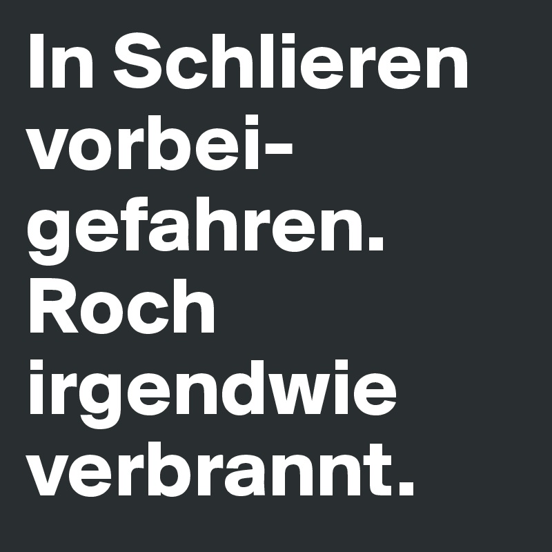 In Schlieren vorbei-gefahren.
Roch irgendwie verbrannt.