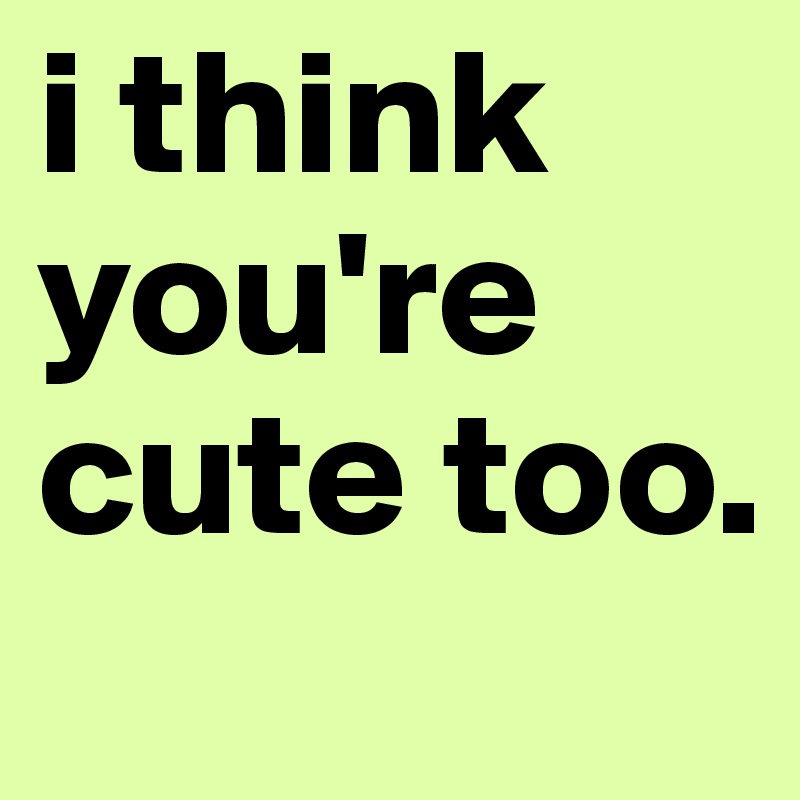 i think you're cute too.