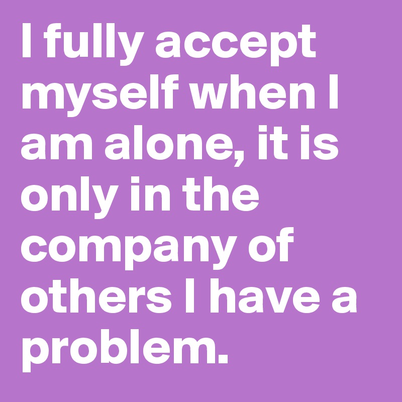 I fully accept myself when I am alone, it is only in the company of others I have a problem.