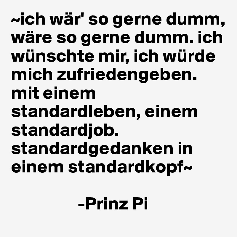 ~ich wär' so gerne dumm, wäre so gerne dumm. ich wünschte mir, ich würde mich zufriedengeben.
mit einem standardleben, einem standardjob.
standardgedanken in einem standardkopf~

                  -Prinz Pi