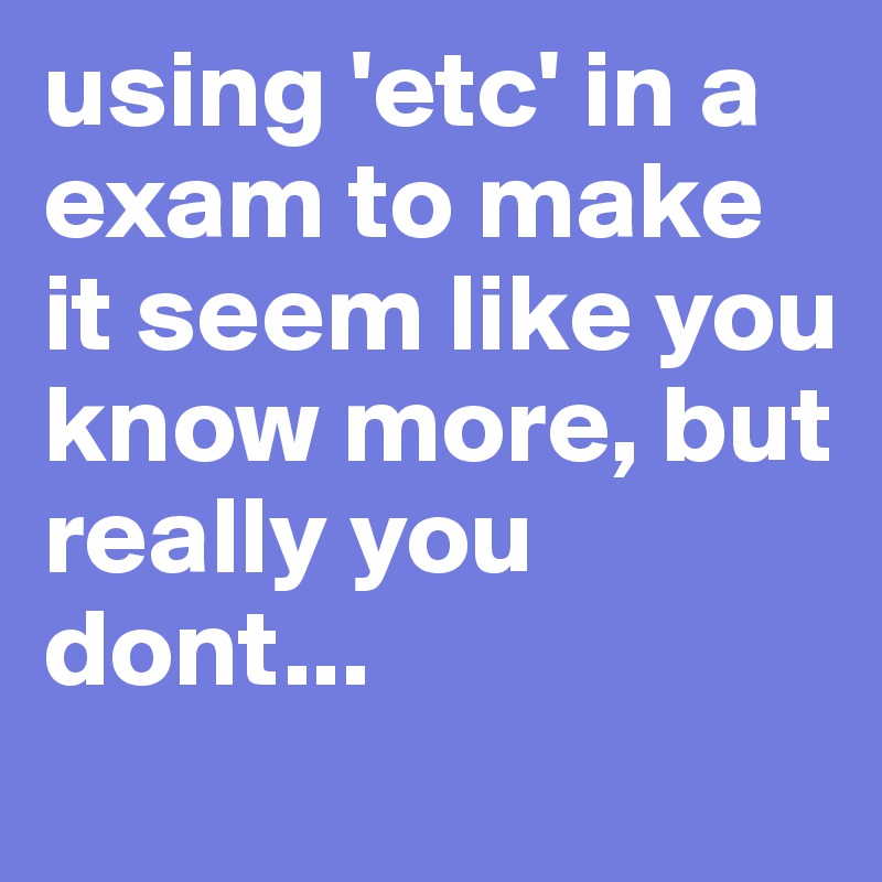 using 'etc' in a exam to make it seem like you know more, but really you dont...