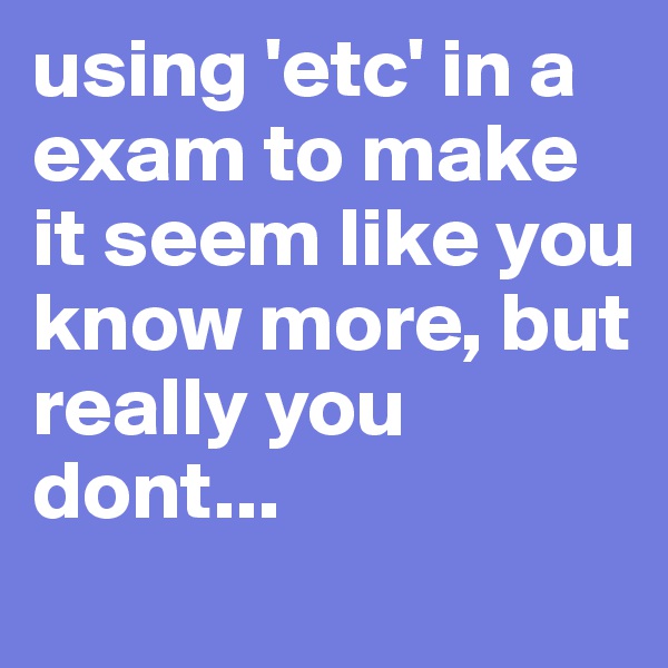 using 'etc' in a exam to make it seem like you know more, but really you dont...