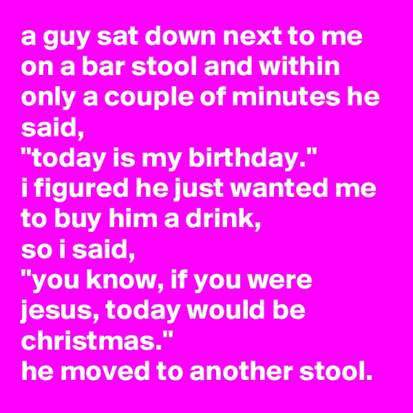 a guy sat down next to me on a bar stool and within only a couple of minutes he said, 
"today is my birthday." 
i figured he just wanted me to buy him a drink, 
so i said, 
"you know, if you were jesus, today would be christmas."
he moved to another stool.