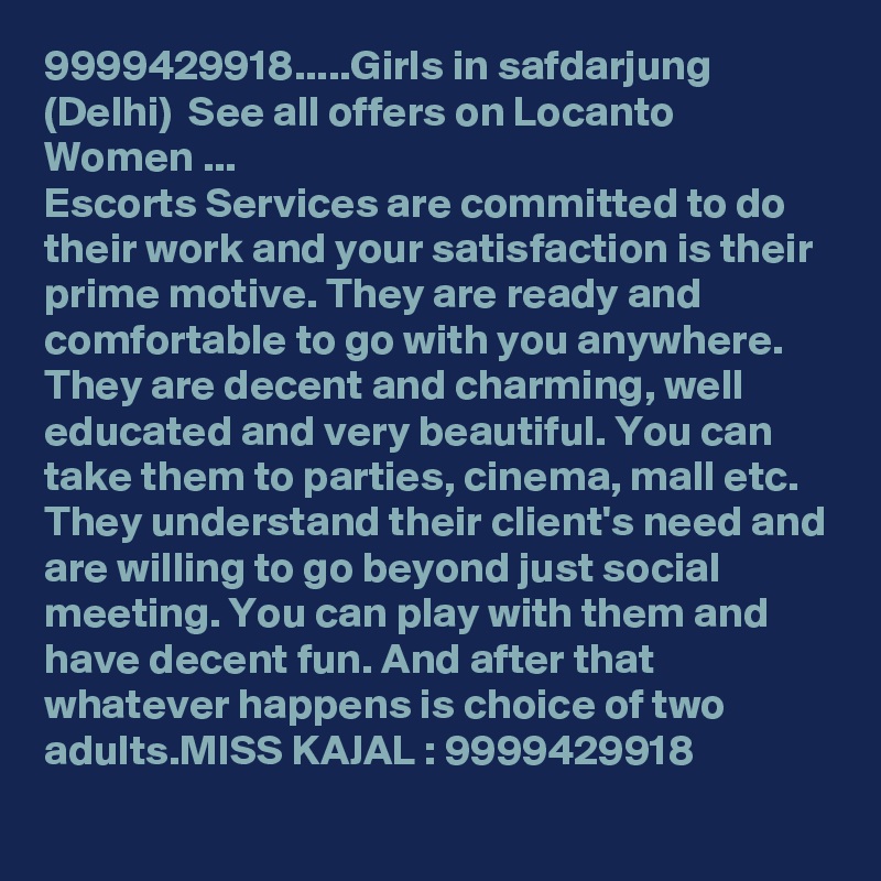 9999429918.....Girls in safdarjung (Delhi)  See all offers on Locanto Women ...
Escorts Services are committed to do their work and your satisfaction is their prime motive. They are ready and comfortable to go with you anywhere. They are decent and charming, well educated and very beautiful. You can take them to parties, cinema, mall etc. They understand their client's need and are willing to go beyond just social meeting. You can play with them and have decent fun. And after that whatever happens is choice of two adults.MISS KAJAL : 9999429918