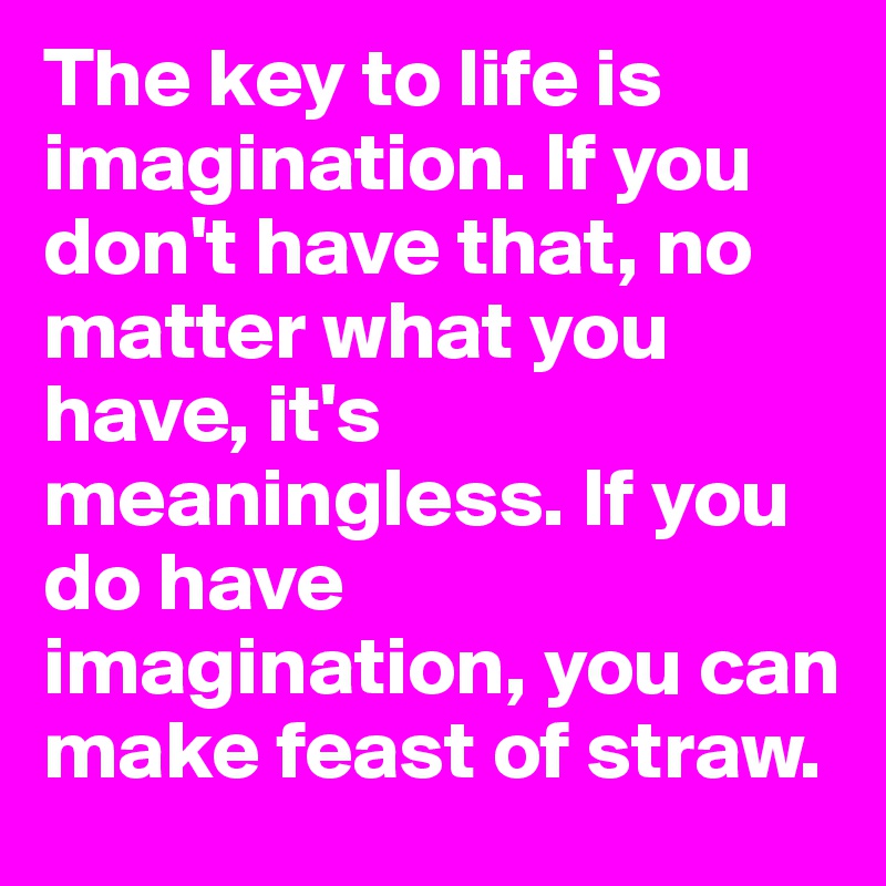 The key to life is imagination. If you don't have that, no matter what you have, it's meaningless. If you do have imagination, you can make feast of straw.