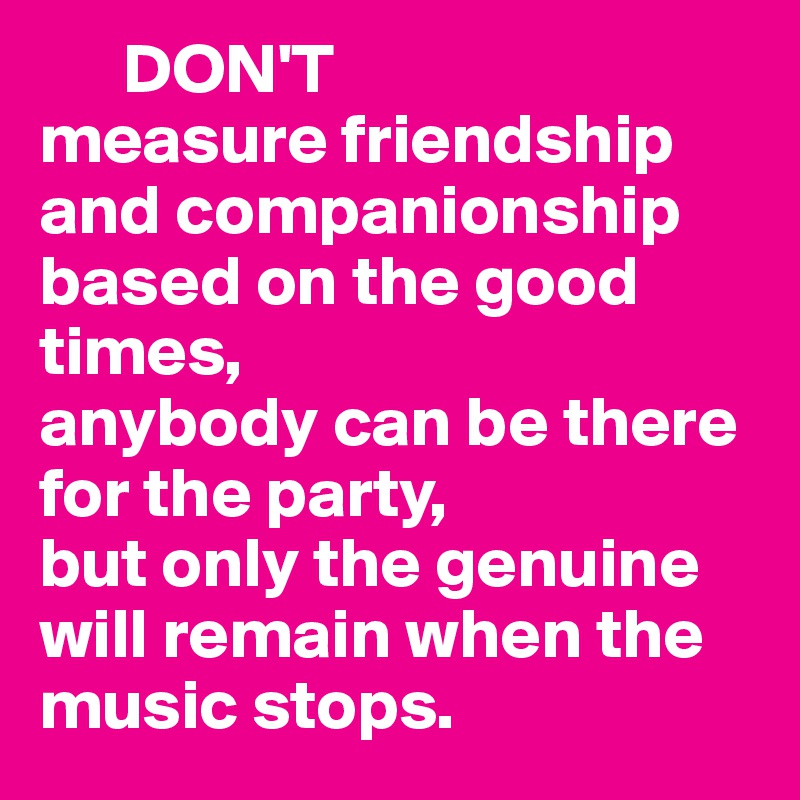       DON'T
measure friendship and companionship based on the good times,
anybody can be there for the party, 
but only the genuine will remain when the music stops.