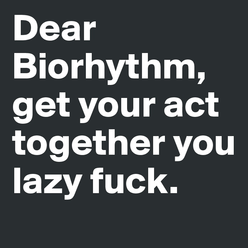 Dear Biorhythm, get your act together you lazy fuck.