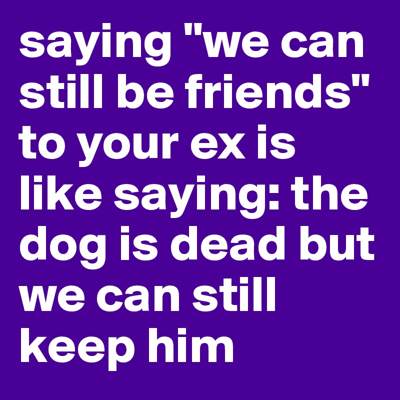 saying "we can still be friends" to your ex is like saying: the dog is dead but we can still keep him