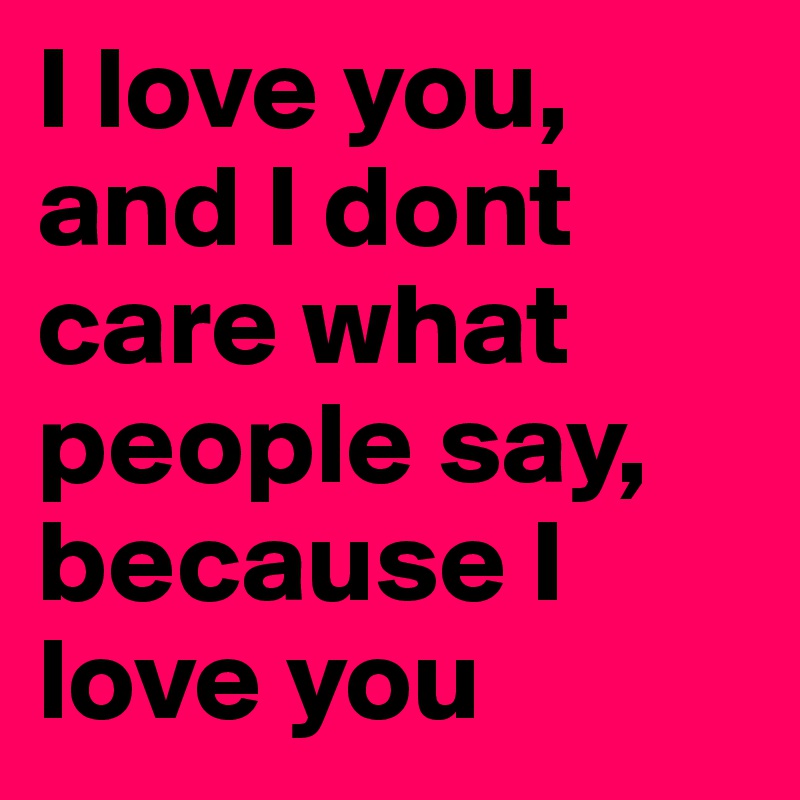 I love you, and I dont care what people say, because I love you
