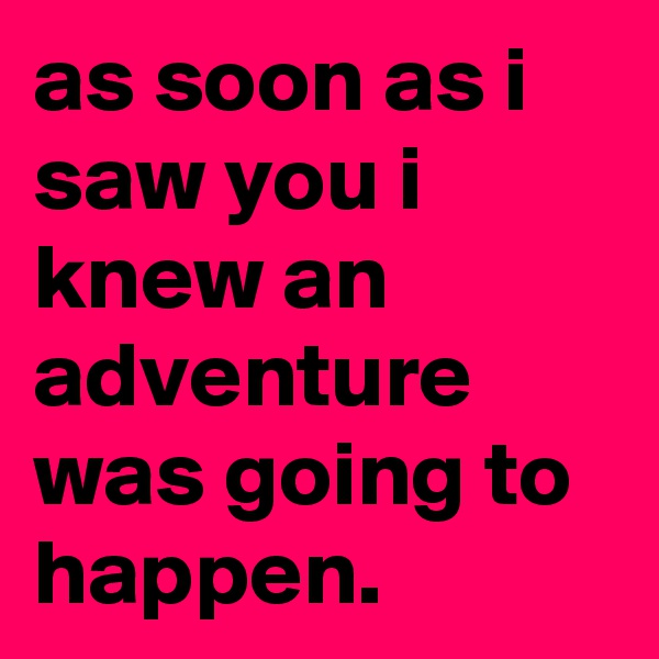 as soon as i saw you i knew an adventure was going to happen.