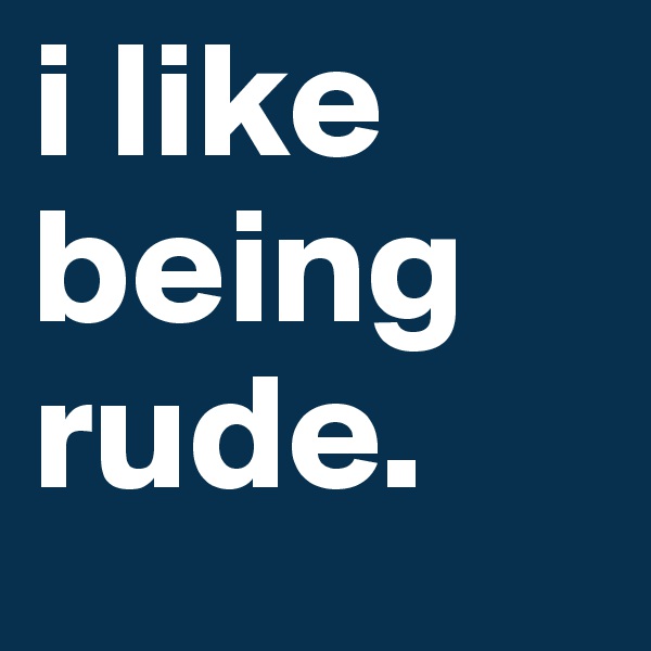 i like being rude. 