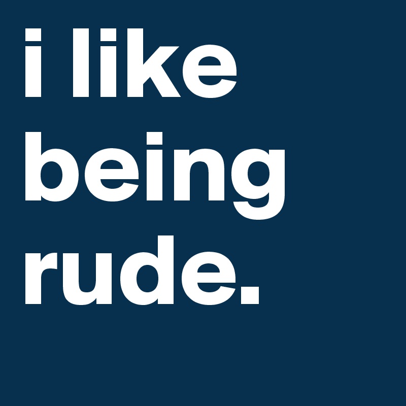 i like being rude. 