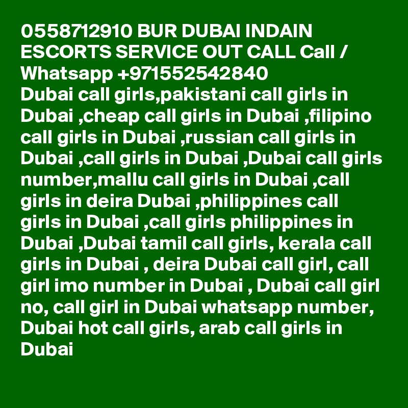 0558712910 BUR DUBAI INDAIN ESCORTS SERVICE OUT CALL Call / Whatsapp +971552542840
Dubai call girls,pakistani call girls in Dubai ,cheap call girls in Dubai ,filipino call girls in Dubai ,russian call girls in Dubai ,call girls in Dubai ,Dubai call girls number,mallu call girls in Dubai ,call girls in deira Dubai ,philippines call girls in Dubai ,call girls philippines in Dubai ,Dubai tamil call girls, kerala call girls in Dubai , deira Dubai call girl, call girl imo number in Dubai , Dubai call girl no, call girl in Dubai whatsapp number, Dubai hot call girls, arab call girls in Dubai