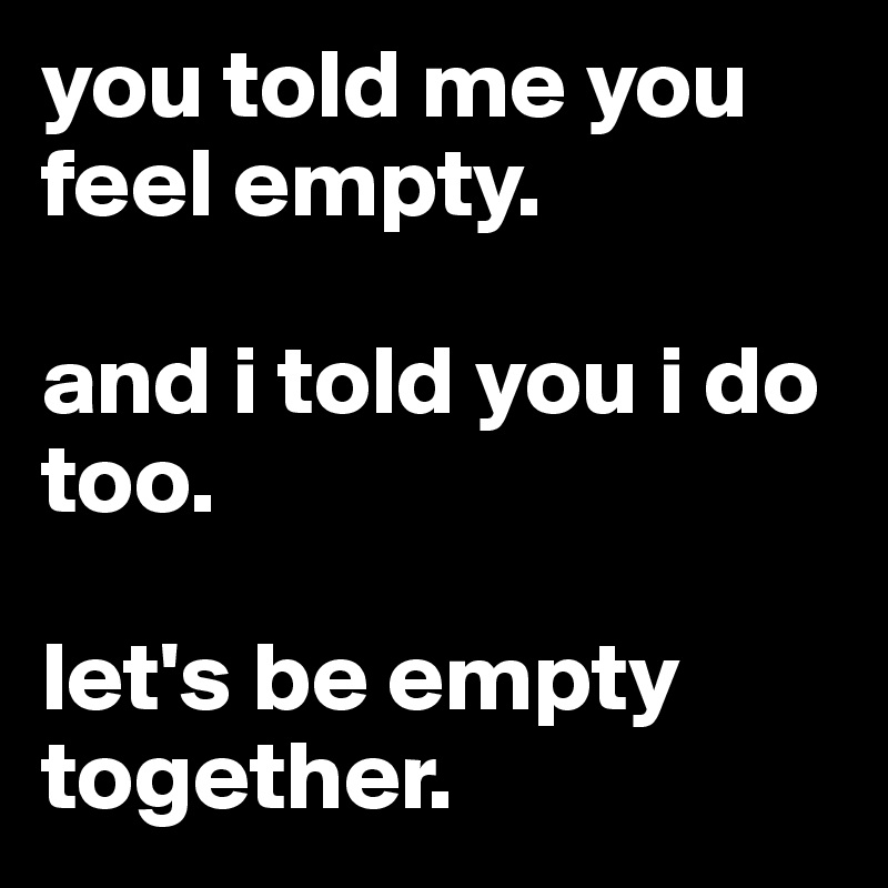 you told me you feel empty.

and i told you i do too.

let's be empty together.