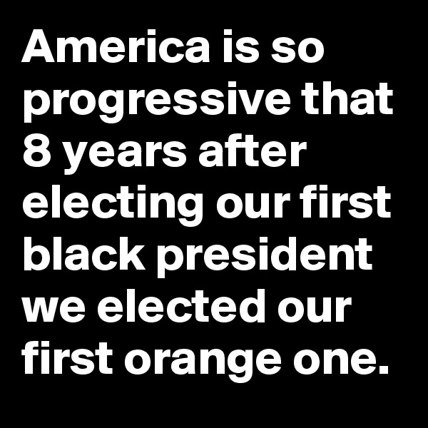 America is so progressive that 8 years after electing our first black president we elected our first orange one.