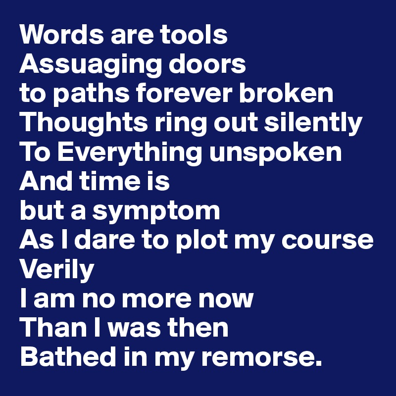 Words are tools 
Assuaging doors 
to paths forever broken 
Thoughts ring out silently 
To Everything unspoken 
And time is 
but a symptom 
As I dare to plot my course 
Verily
I am no more now
Than I was then
Bathed in my remorse.