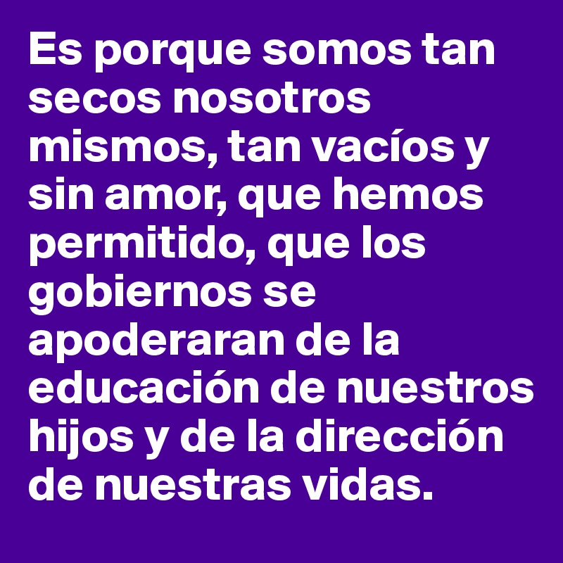 Es porque somos tan secos nosotros mismos, tan vacíos y sin amor, que hemos permitido, que los gobiernos se apoderaran de la educación de nuestros hijos y de la dirección de nuestras vidas.