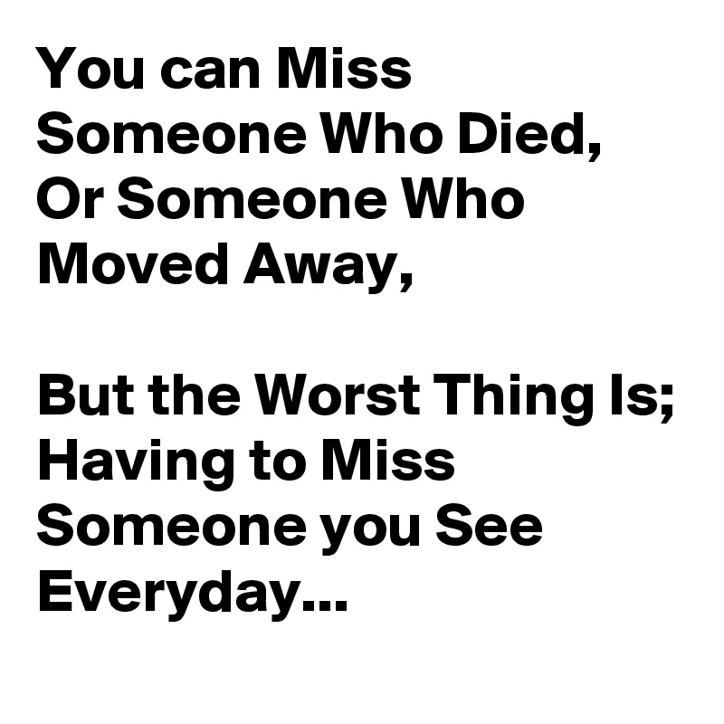 you-can-miss-someone-who-died-or-someone-who-moved-away-but-the-worst