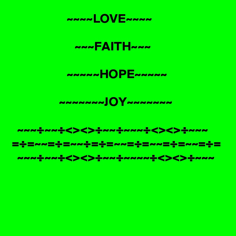                      ~~~~LOVE~~~~

                        ~~~FAITH~~~

                     ~~~~~HOPE~~~~~  

                  ~~~~~~~JOY~~~~~~~

  ~~~÷~~÷<><>÷~~÷~~~÷<><>÷~~~
=÷=~~=÷=~~÷=÷=~~=÷=~~=÷=~~=÷=
  ~~~÷~~÷<><>÷~~÷~~~~÷<><>÷~~~

 
     