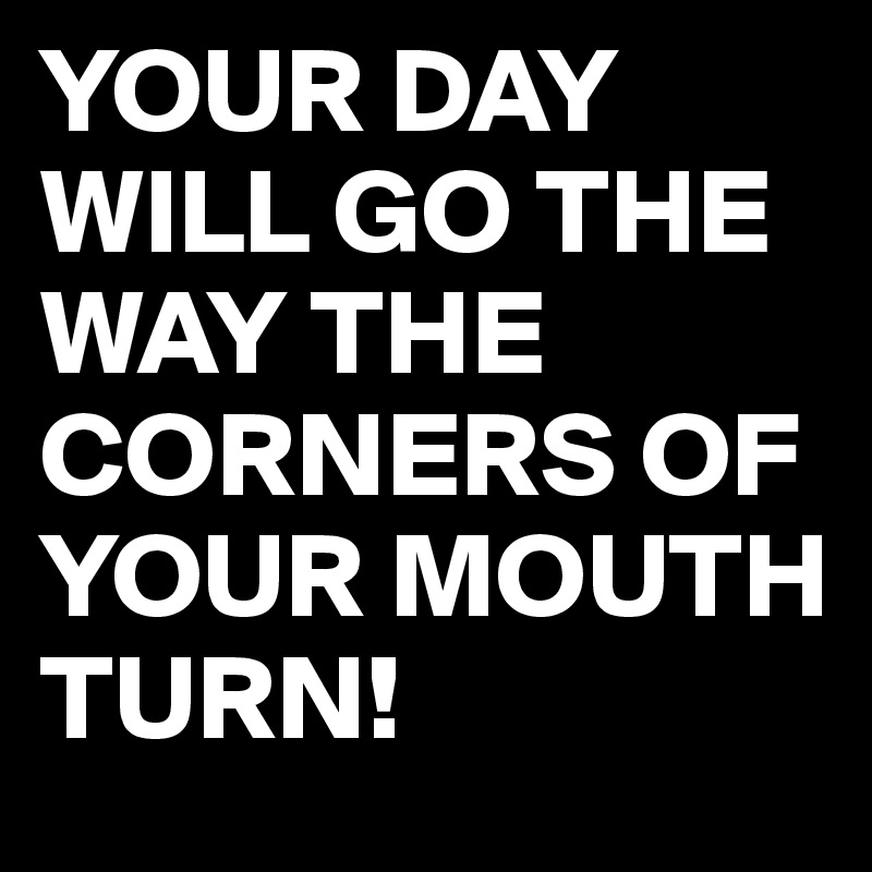 YOUR DAY WILL GO THE WAY THE CORNERS OF YOUR MOUTH TURN!