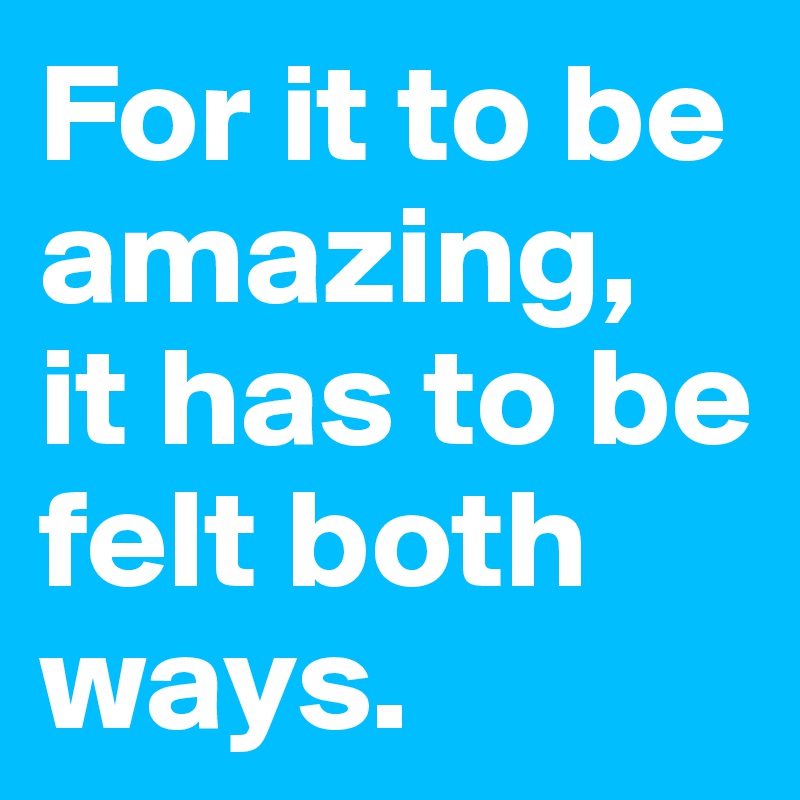 For it to be amazing,
it has to be felt both ways.