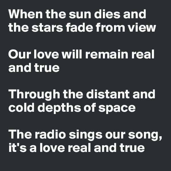 When the sun dies and the stars fade from view

Our love will remain real and true

Through the distant and cold depths of space

The radio sings our song, it's a love real and true