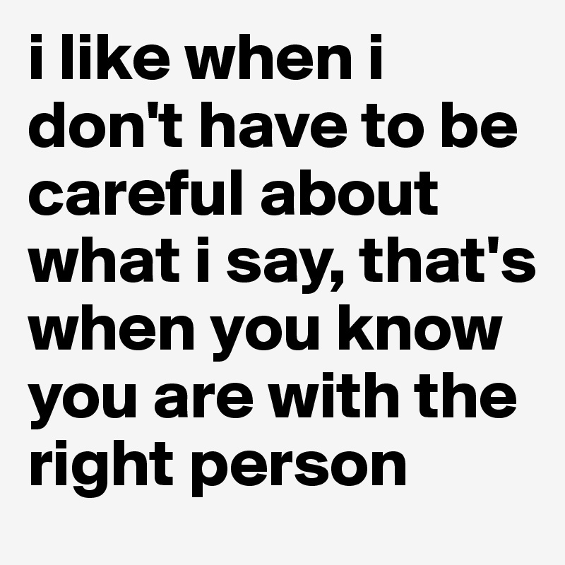 i like when i don't have to be careful about what i say, that's when you know you are with the right person