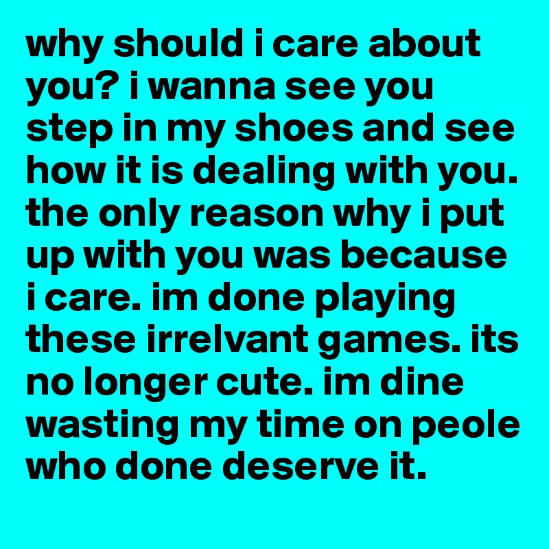 why should i care about you? i wanna see you step in my shoes and see how it is dealing with you. the only reason why i put up with you was because i care. im done playing these irrelvant games. its no longer cute. im dine wasting my time on peole who done deserve it. 