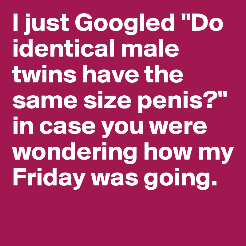 I just Googled "Do identical male twins have the same size penis?" in case you were wondering how my Friday was going. 
