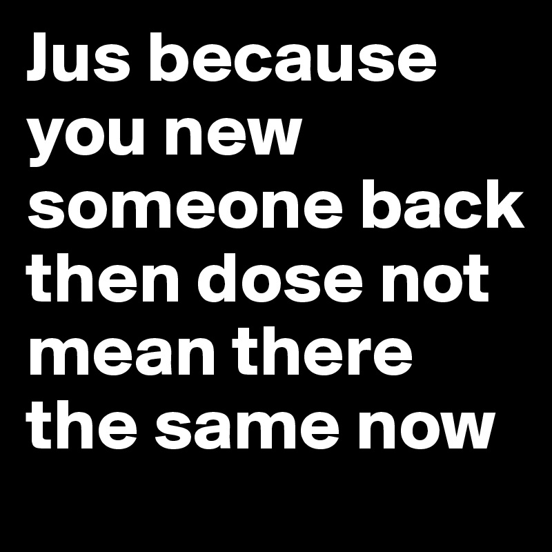 Jus because you new someone back then dose not mean there the same now 