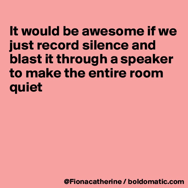 
It would be awesome if we
just record silence and
blast it through a speaker
to make the entire room 
quiet






