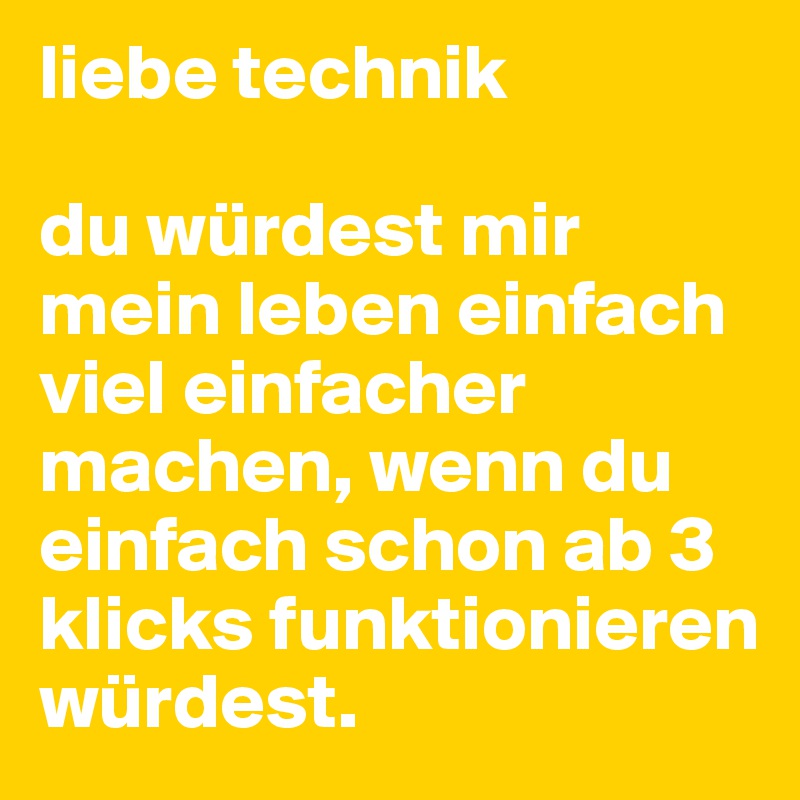 liebe technik

du würdest mir mein leben einfach viel einfacher machen, wenn du einfach schon ab 3 klicks funktionieren würdest.