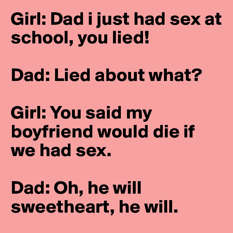 Girl: Dad i just had sex at school, you lied!

Dad: Lied about what?

Girl: You said my boyfriend would die if we had sex.

Dad: Oh, he will sweetheart, he will.