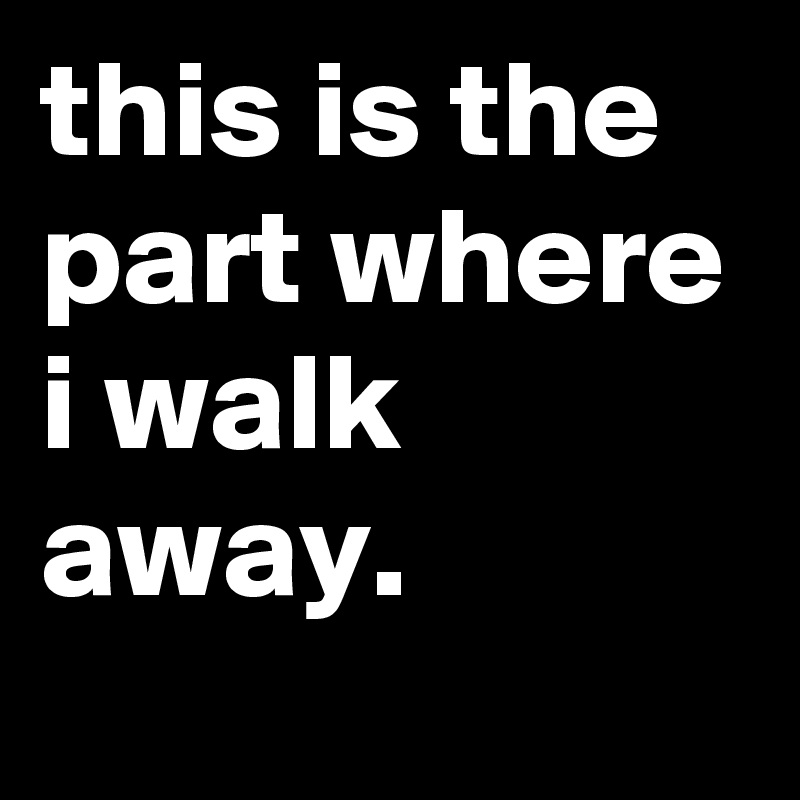 this is the part where i walk away.