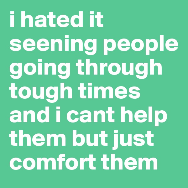 i hated it seening people going through tough times and i cant help them but just comfort them 