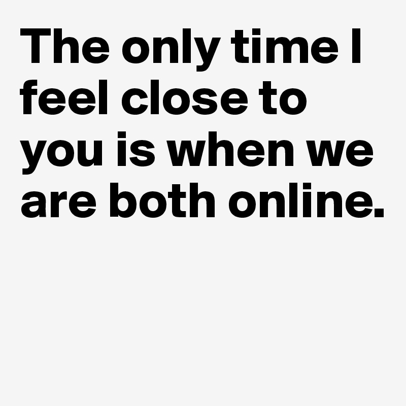 The only time I feel close to you is when we are both online.

