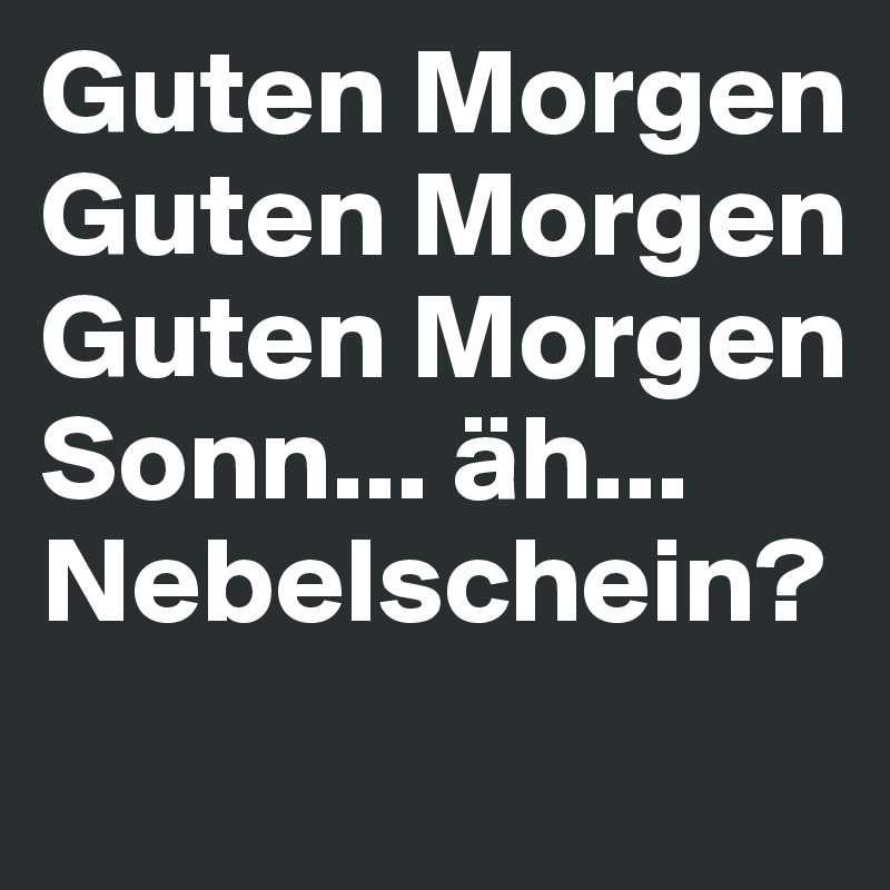 Guten Morgen 
Guten Morgen 
Guten Morgen Sonn... äh... Nebelschein?