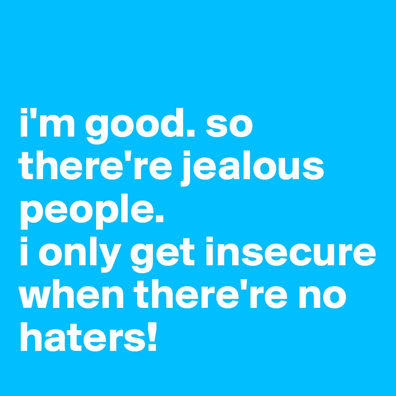 

i'm good. so there're jealous people.  
i only get insecure when there're no haters!