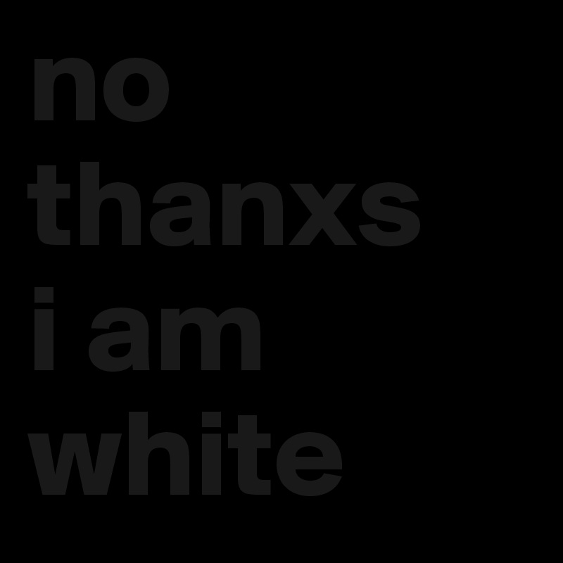 no thanxs
i am white