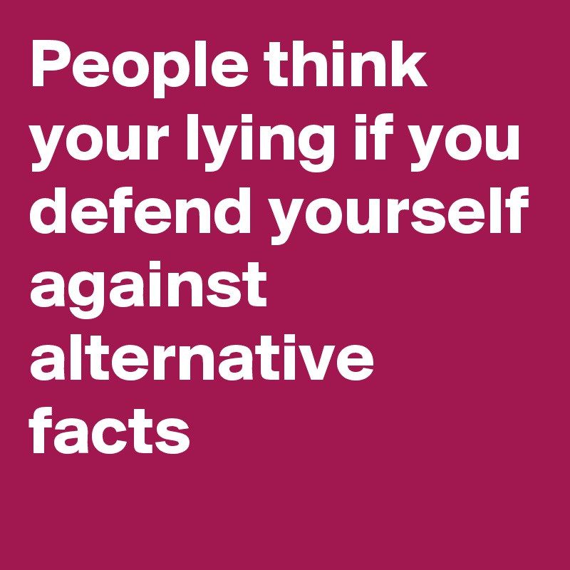 People think your lying if you defend yourself against alternative facts