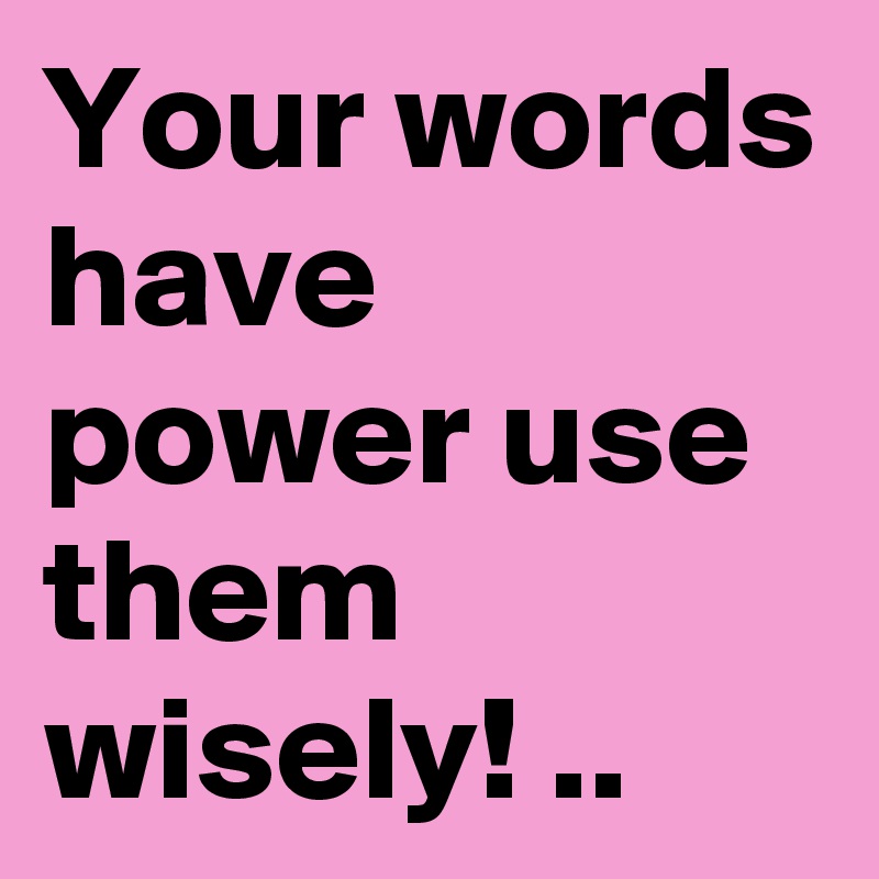 Your words have power use them wisely! ..
