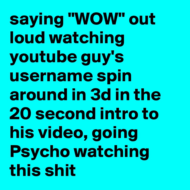 saying "WOW" out loud watching youtube guy's username spin around in 3d in the 20 second intro to his video, going Psycho watching this shit