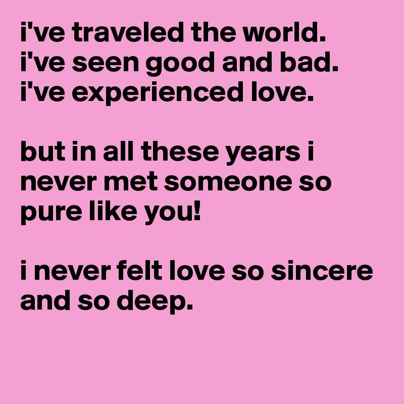 i've traveled the world.
i've seen good and bad.
i've experienced love.

but in all these years i never met someone so pure like you!

i never felt love so sincere and so deep. 

