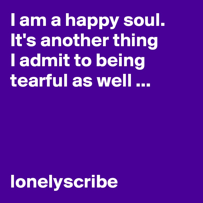 I am a happy soul.  It's another thing        I admit to being tearful as well ...                                                                                                                                                                                   lonelyscribe 